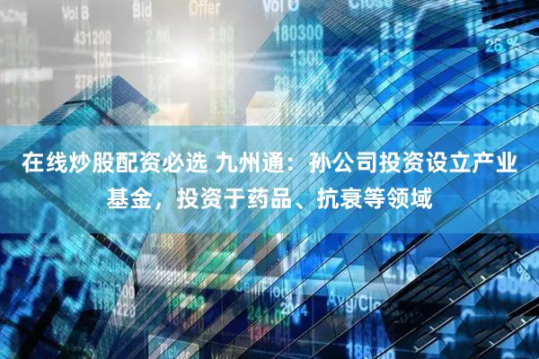 在线炒股配资必选 九州通：孙公司投资设立产业基金，投资于药品、抗衰等领域
