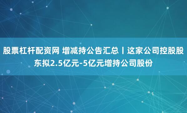股票杠杆配资网 增减持公告汇总丨这家公司控股股东拟2.5亿元-5亿元增持公司股份