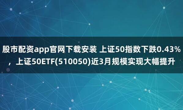 股市配资app官网下载安装 上证50指数下跌0.43%，上证50ETF(510050)近3月规模实现大幅提升