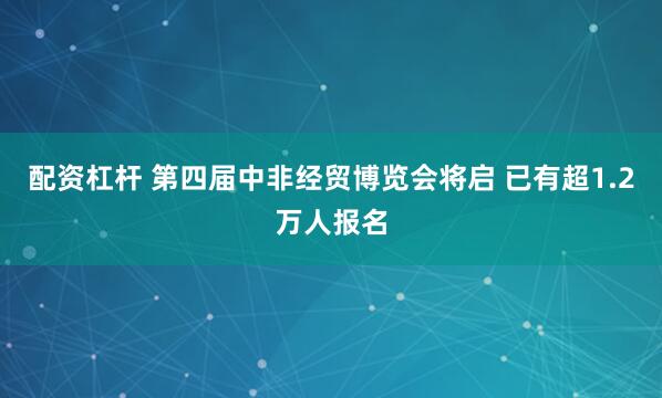 配资杠杆 第四届中非经贸博览会将启 已有超1.2万人报名