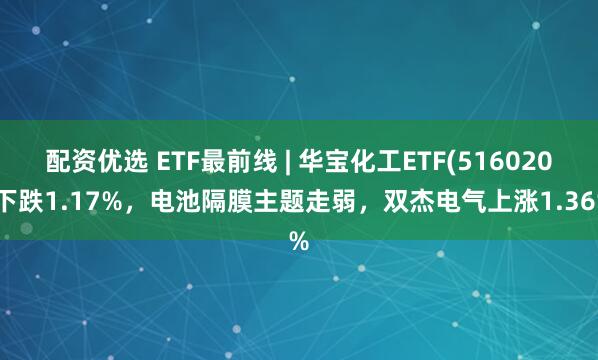 配资优选 ETF最前线 | 华宝化工ETF(516020)下跌1.17%，电池隔膜主题走弱，双杰电气上涨1.36%