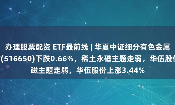 办理股票配资 ETF最前线 | 华夏中证细分有色金属产业主题ETF(516650)下跌0.66%，稀土永磁主题走弱，华伍股份上涨3.44%