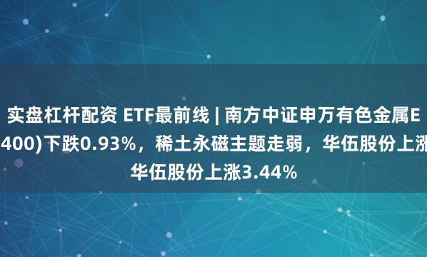 实盘杠杆配资 ETF最前线 | 南方中证申万有色金属ETF(512400)下跌0.93%，稀土永磁主题走弱，华伍股份上涨3.44%