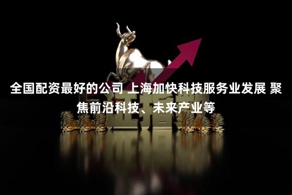 全国配资最好的公司 上海加快科技服务业发展 聚焦前沿科技、未来产业等
