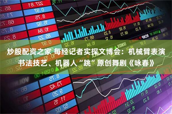 炒股配资之家 每经记者实探文博会：机械臂表演书法技艺、机器人“跳”原创舞剧《咏春》