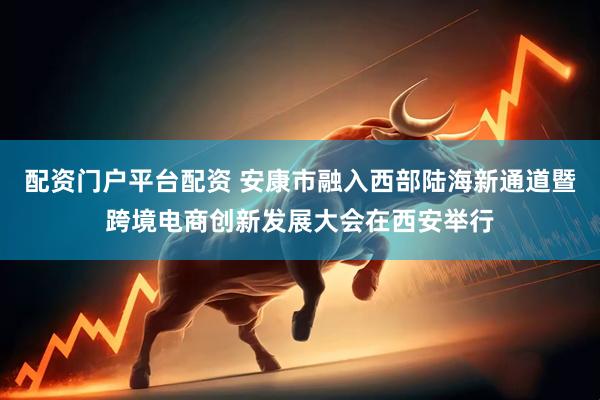 配资门户平台配资 安康市融入西部陆海新通道暨跨境电商创新发展大会在西安举行