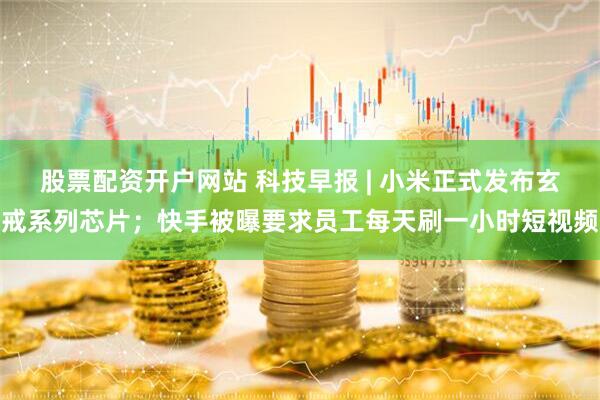 股票配资开户网站 科技早报 | 小米正式发布玄戒系列芯片；快手被曝要求员工每天刷一小时短视频