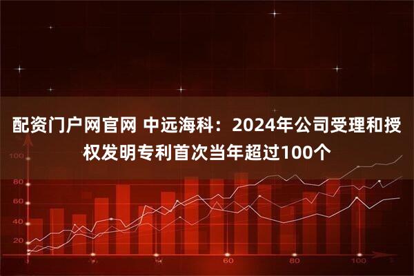 配资门户网官网 中远海科：2024年公司受理和授权发明专利首次当年超过100个