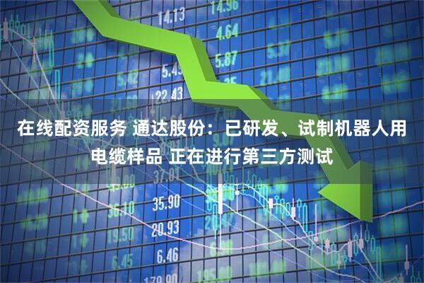在线配资服务 通达股份：已研发、试制机器人用电缆样品 正在进行第三方测试