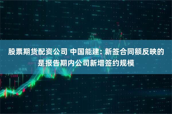 股票期货配资公司 中国能建: 新签合同额反映的是报告期内公司新增签约规模