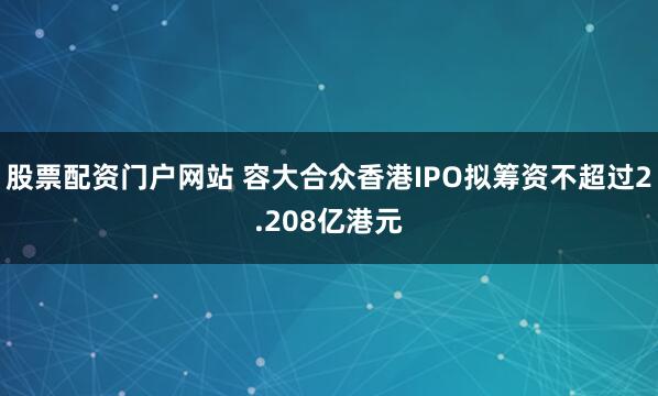 股票配资门户网站 容大合众香港IPO拟筹资不超过2.208亿港元