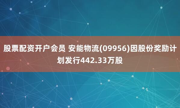 股票配资开户会员 安能物流(09956)因股份奖励计划发行442.33万股