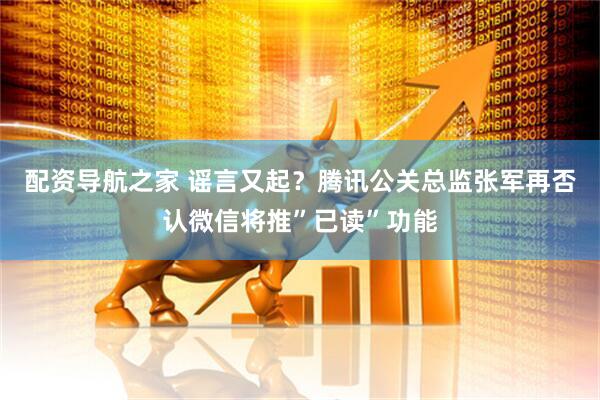 配资导航之家 谣言又起？腾讯公关总监张军再否认微信将推”已读”功能