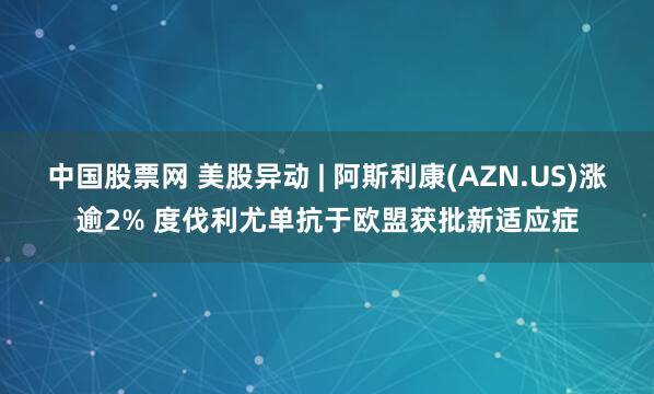 中国股票网 美股异动 | 阿斯利康(AZN.US)涨逾2% 度伐利尤单抗于欧盟获批新适应症
