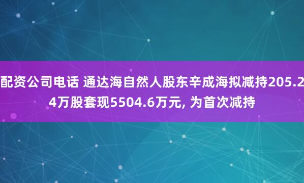 配资公司电话 通达海自然人股东辛成海拟减持205.24万股套现5504.6万元, 为首次减持