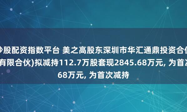 炒股配资指数平台 美之高股东深圳市华汇通鼎投资合伙企业(有限合伙)拟减持112.7万股套现2845.68万元, 为首次减持