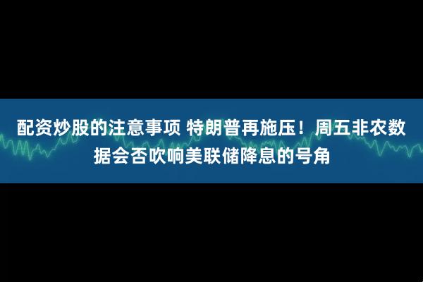 配资炒股的注意事项 特朗普再施压！周五非农数据会否吹响美联储降息的号角