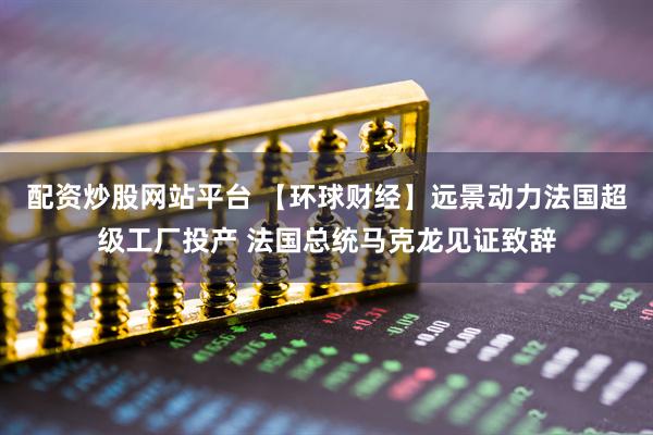 配资炒股网站平台 【环球财经】远景动力法国超级工厂投产 法国总统马克龙见证致辞
