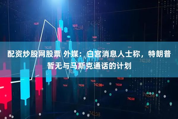 配资炒股网股票 外媒：白宫消息人士称，特朗普暂无与马斯克通话的计划