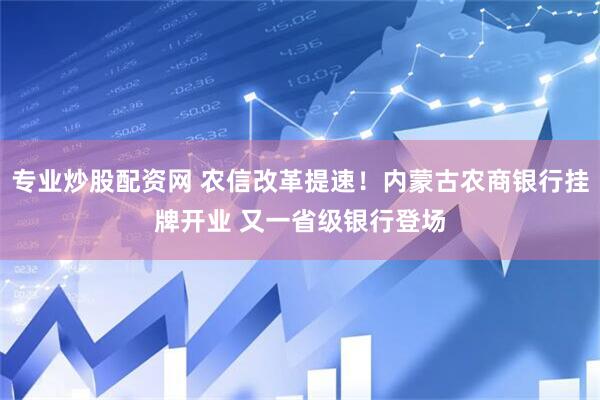 专业炒股配资网 农信改革提速！内蒙古农商银行挂牌开业 又一省级银行登场
