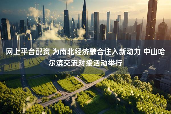 网上平台配资 为南北经济融合注入新动力 中山哈尔滨交流对接活动举行