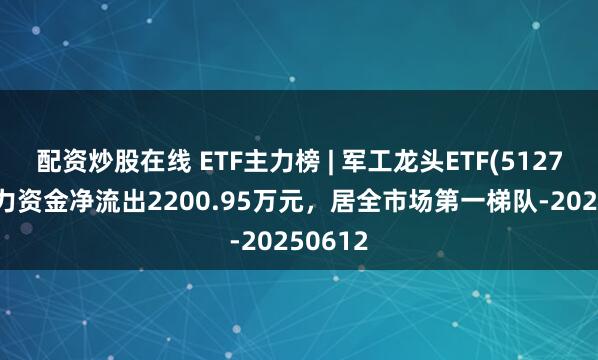 配资炒股在线 ETF主力榜 | 军工龙头ETF(512710)主力资金净流出2200.95万元，居全市场第一梯队-20250612