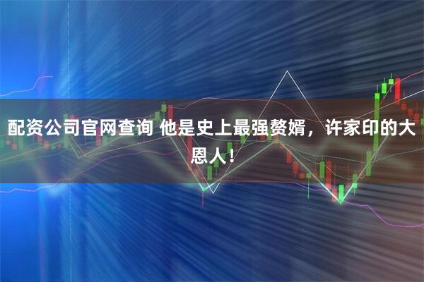 配资公司官网查询 他是史上最强赘婿，许家印的大恩人！