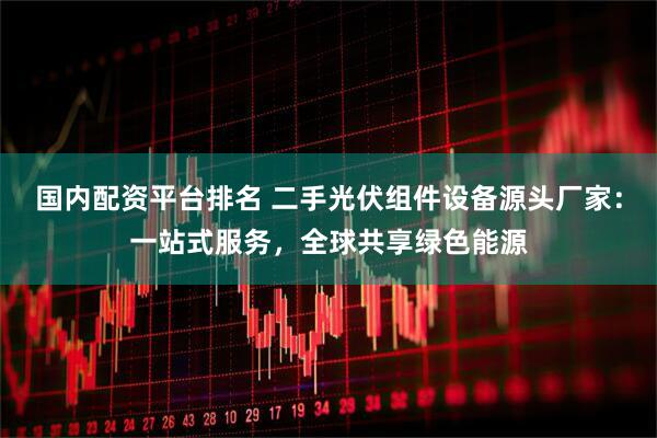 国内配资平台排名 二手光伏组件设备源头厂家：一站式服务，全球共享绿色能源