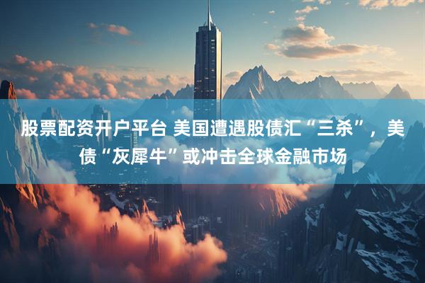 股票配资开户平台 美国遭遇股债汇“三杀”，美债“灰犀牛”或冲击全球金融市场