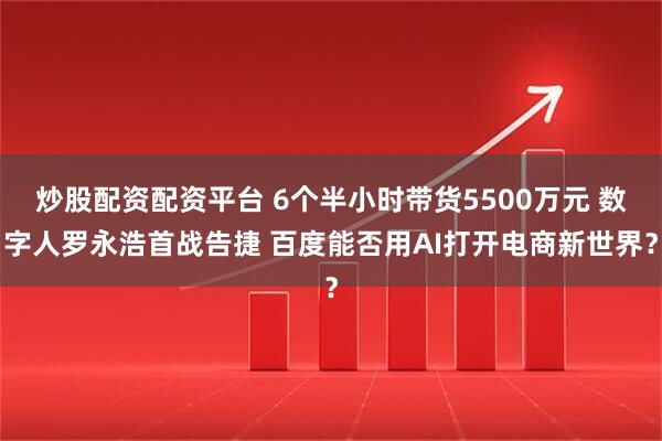炒股配资配资平台 6个半小时带货5500万元 数字人罗永浩首战告捷 百度能否用AI打开电商新世界？