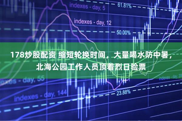 178炒股配资 缩短轮换时间，大量喝水防中暑，北海公园工作人员顶着烈日验票
