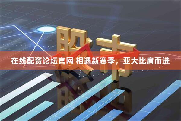 在线配资论坛官网 相遇新赛季，亚大比肩而进