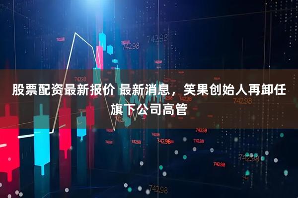 股票配资最新报价 最新消息，笑果创始人再卸任旗下公司高管