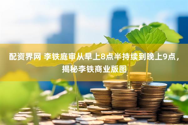 配资界网 李铁庭审从早上8点半持续到晚上9点，揭秘李铁商业版图