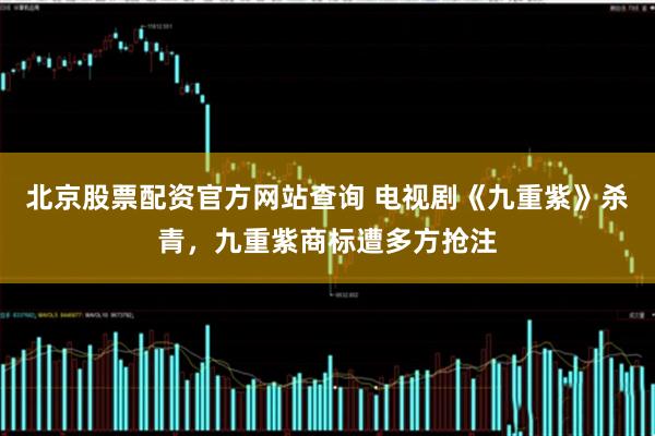 北京股票配资官方网站查询 电视剧《九重紫》杀青，九重紫商标遭多方抢注