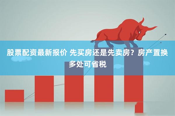 股票配资最新报价 先买房还是先卖房？房产置换多处可省税
