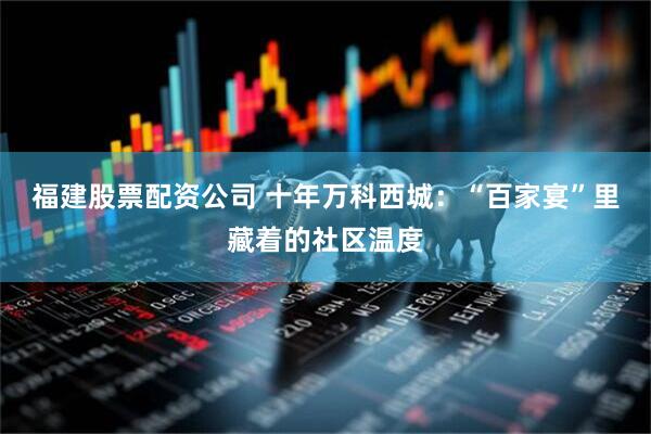 福建股票配资公司 十年万科西城：“百家宴”里藏着的社区温度