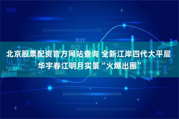 北京股票配资官方网站查询 全新江岸四代大平层 华宇春江明月实景“火爆出圈”