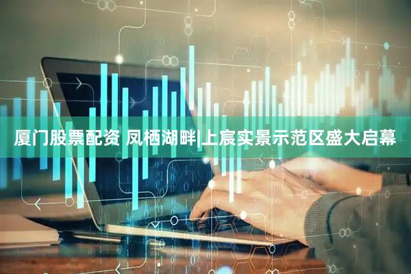 厦门股票配资 凤栖湖畔|上宸实景示范区盛大启幕