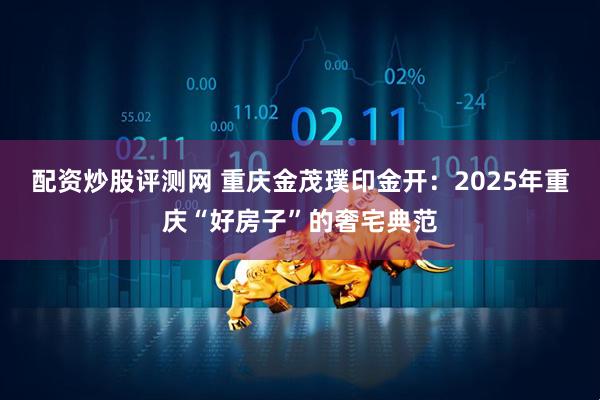 配资炒股评测网 重庆金茂璞印金开：2025年重庆“好房子”的奢宅典范