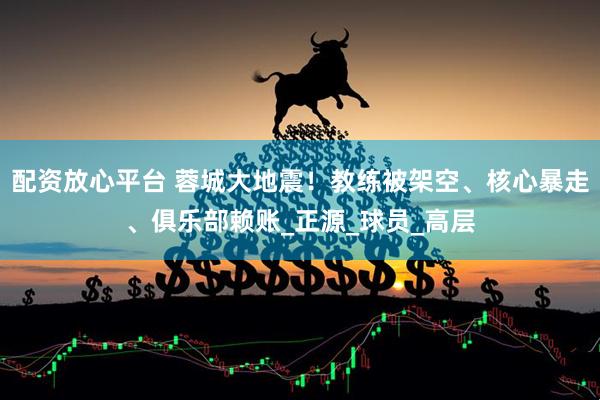 配资放心平台 蓉城大地震！教练被架空、核心暴走、俱乐部赖账_正源_球员_高层