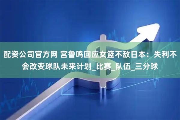 配资公司官方网 宫鲁鸣回应女篮不敌日本：失利不会改变球队未来计划_比赛_队伍_三分球
