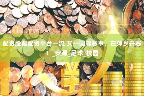 配资股票配资平台一流 又一国际赛事，在萍乡开赛！_安源_足球_校园