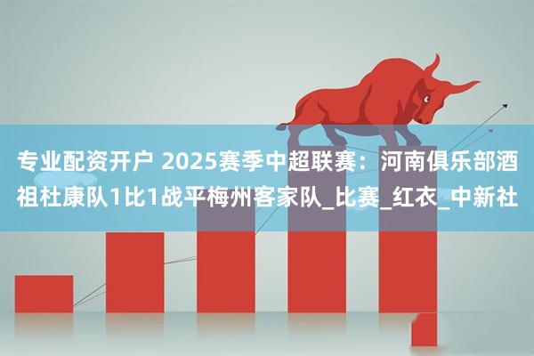 专业配资开户 2025赛季中超联赛：河南俱乐部酒祖杜康队1比1战平梅州客家队_比赛_红衣_中新社