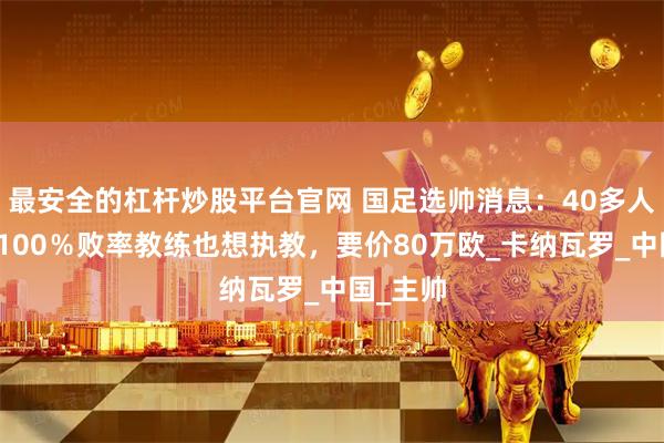 最安全的杠杆炒股平台官网 国足选帅消息：40多人报名，100％败率教练也想执教，要价80万欧_卡纳瓦罗_中国_主帅