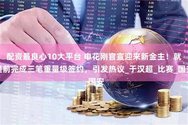 配资最良心10大平台 申花刚官宣迎来新金主！就提前完成三笔重量级签约，引发热议_于汉超_比赛_国安