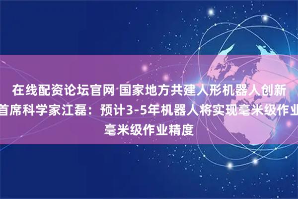 在线配资论坛官网 国家地方共建人形机器人创新中心首席科学家江磊：预计3-5年机器人将实现毫米级作业精度