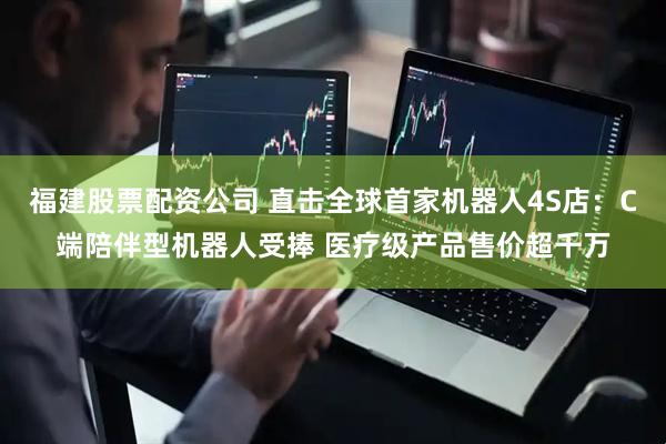 福建股票配资公司 直击全球首家机器人4S店：C端陪伴型机器人受捧 医疗级产品售价超千万