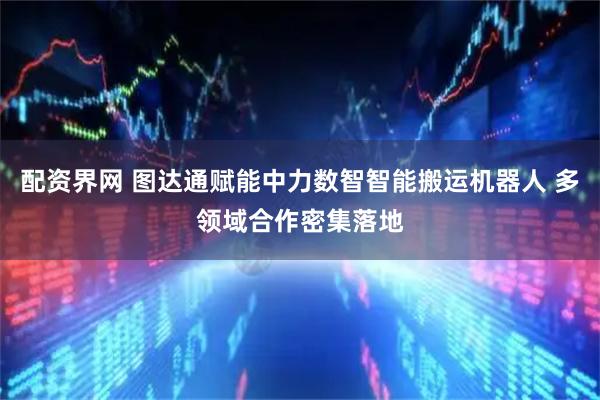 配资界网 图达通赋能中力数智智能搬运机器人 多领域合作密集落地