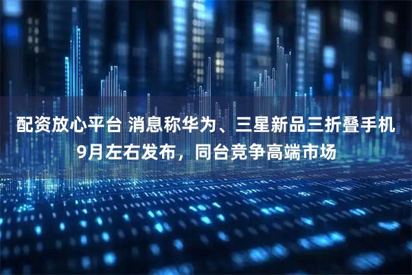 配资放心平台 消息称华为、三星新品三折叠手机9月左右发布，同台竞争高端市场